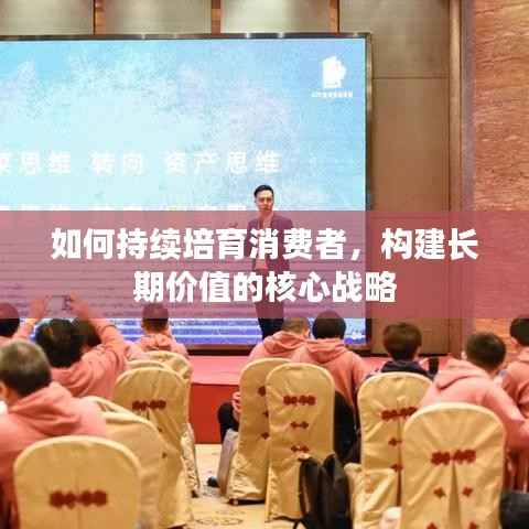 如何持续培育消费者,构建长期价值的核心战略