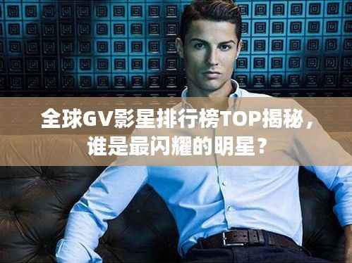 全球GV影星排行榜TOP揭秘,谁是最闪耀的明星?